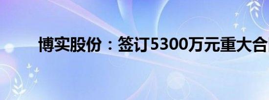 博实股份：签订5300万元重大合同