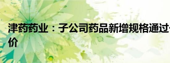 津药药业：子公司药品新增规格通过一致性评价