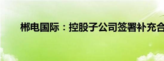 郴电国际：控股子公司签署补充合同
