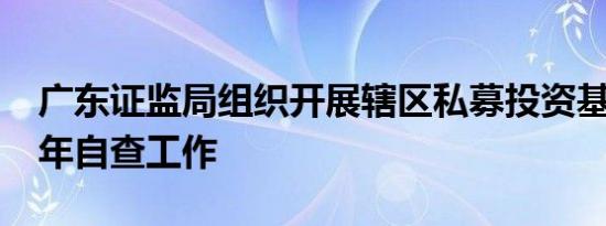 广东证监局组织开展辖区私募投资基金2024年自查工作
