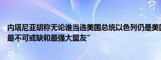 内塔尼亚胡称无论谁当选美国总统以色列仍是美国“在中东最不可或缺和最强大盟友”