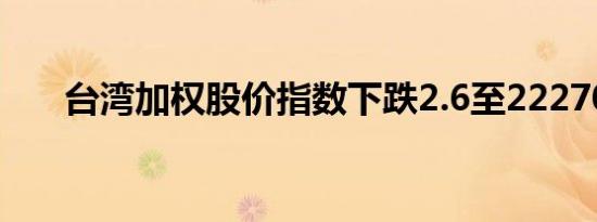 台湾加权股价指数下跌2.6至22270点