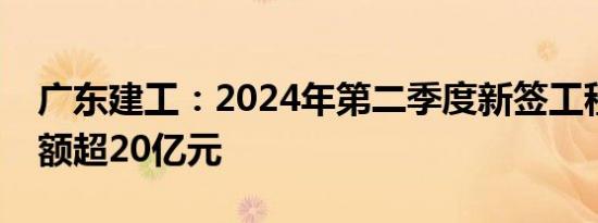 广东建工：2024年第二季度新签工程合同金额超20亿元