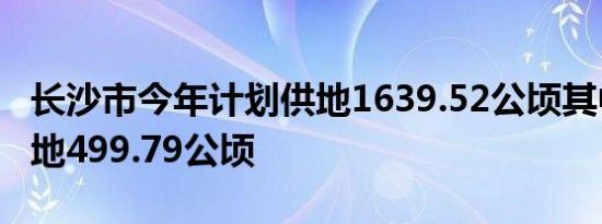 长沙市今年计划供地1639.52公顷其中住宅用地499.79公顷