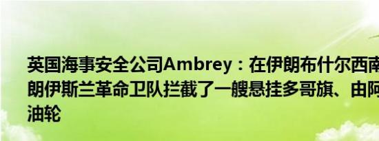英国海事安全公司Ambrey：在伊朗布什尔西南61海里处伊朗伊斯兰革命卫队拦截了一艘悬挂多哥旗、由阿联酋管理的油轮