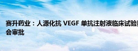 赛升药业：人源化抗 VEGF 单抗注射液临床试验获伦理委员会审批