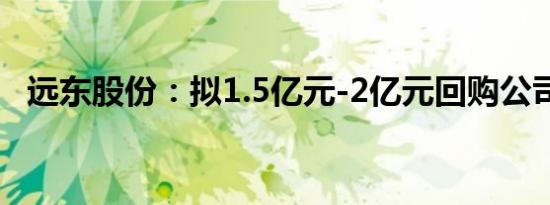 远东股份：拟1.5亿元-2亿元回购公司股份