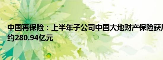 中国再保险：上半年子公司中国大地财产保险获原保费收入约280.94亿元