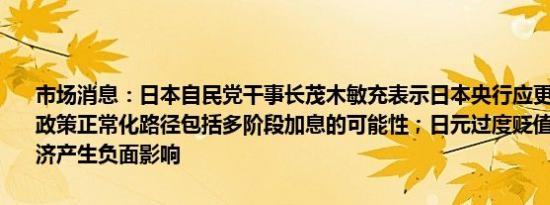 市场消息：日本自民党干事长茂木敏充表示日本央行应更清晰地表明其政策正常化路径包括多阶段加息的可能性；日元过度贬值显然对日本经济产生负面影响