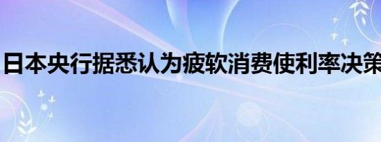 日本央行据悉认为疲软消费使利率决策复杂化