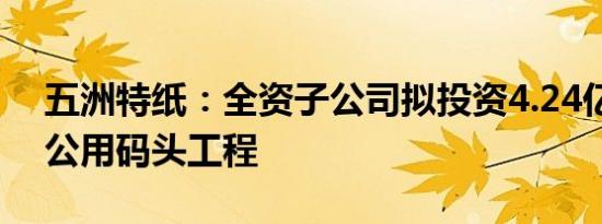 五洲特纸：全资子公司拟投资4.24亿元建设公用码头工程