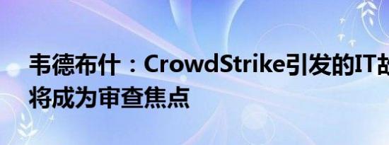 韦德布什：CrowdStrike引发的IT故障仍存将成为审查焦点 
