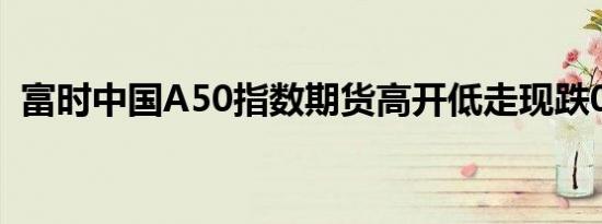 富时中国A50指数期货高开低走现跌0.24%