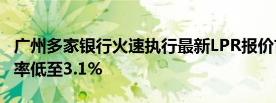 广州多家银行火速执行最新LPR报价首套房利率低至3.1%
