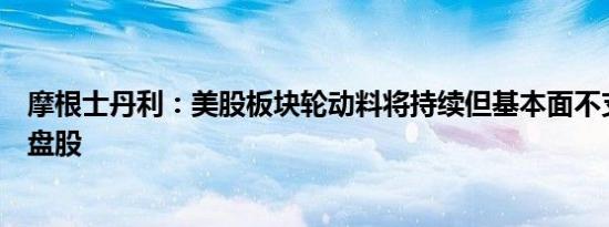 摩根士丹利：美股板块轮动料将持续但基本面不支持追逐小盘股