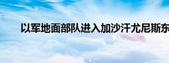 以军地面部队进入加沙汗尤尼斯东部
