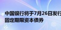 中国银行将于7月26日发行人民币300亿元无固定期限资本债券