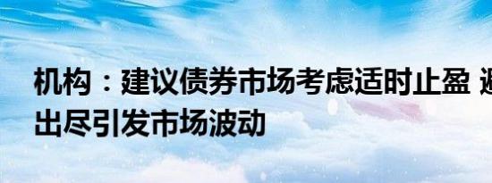 机构：建议债券市场考虑适时止盈 避免利多出尽引发市场波动