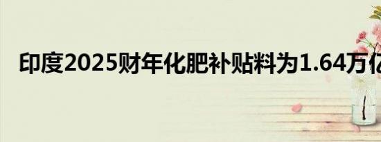印度2025财年化肥补贴料为1.64万亿卢比