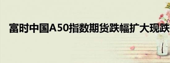 富时中国A50指数期货跌幅扩大现跌0.6%