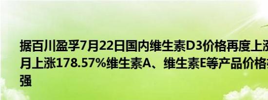 据百川盈孚7月22日国内维生素D3价格再度上涨5.41%较上月上涨178.57%维生素A、维生素E等产品价格亦在近期走强