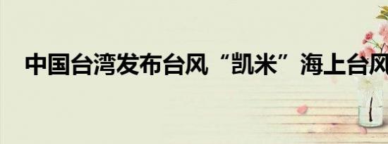 中国台湾发布台风“凯米”海上台风警报