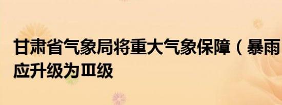 甘肃省气象局将重大气象保障（暴雨）应急响应升级为Ⅲ级