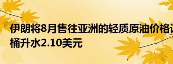 伊朗将8月售往亚洲的轻质原油价格设定为每桶升水2.10美元