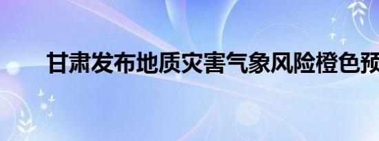 甘肃发布地质灾害气象风险橙色预警