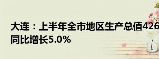 大连：上半年全市地区生产总值4262.9亿元同比增长5.0%