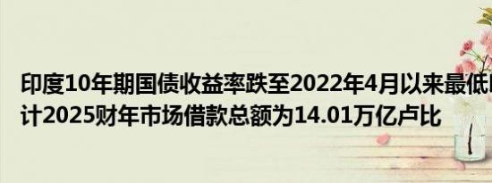 印度10年期国债收益率跌至2022年4月以来最低印度政府预计2025财年市场借款总额为14.01万亿卢比