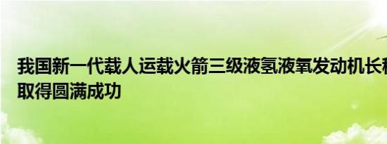 我国新一代载人运载火箭三级液氢液氧发动机长程高模试验取得圆满成功