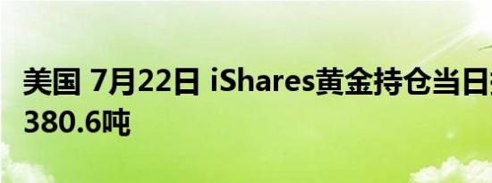美国 7月22日 iShares黄金持仓当日持仓量为380.6吨