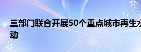 三部门联合开展50个重点城市再生水利用行动
