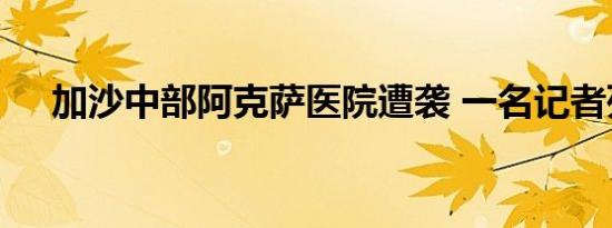 加沙中部阿克萨医院遭袭 一名记者死亡
