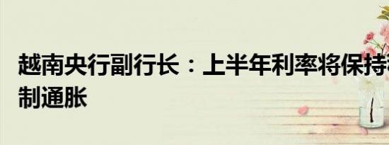 越南央行副行长：上半年利率将保持稳定以控制通胀