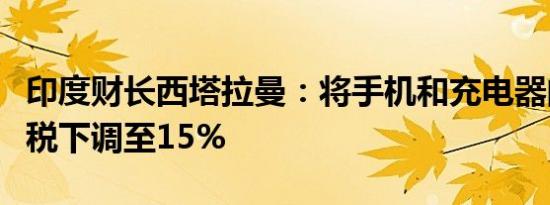印度财长西塔拉曼：将手机和充电器的基本关税下调至15%