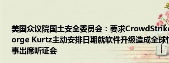 美国众议院国土安全委员会：要求CrowdStrike的CEO George Kurtz主动安排日期就软件升级造成全球性服务中断一事出席听证会