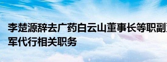 李楚源辞去广药白云山董事长等职副董事长杨军代行相关职务