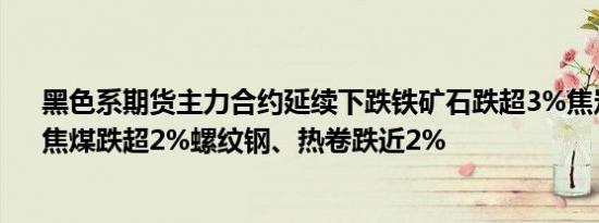 黑色系期货主力合约延续下跌铁矿石跌超3%焦炭、锰硅、焦煤跌超2%螺纹钢、热卷跌近2%
