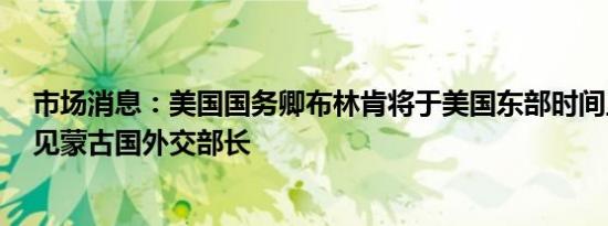 市场消息：美国国务卿布林肯将于美国东部时间上午9点会见蒙古国外交部长
