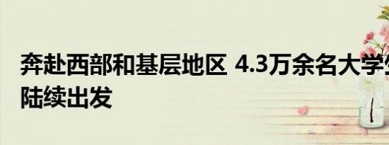 奔赴西部和基层地区 4.3万余名大学生志愿者陆续出发