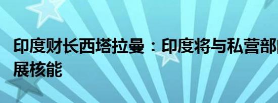 印度财长西塔拉曼：印度将与私营部门合作发展核能