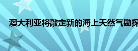 澳大利亚将敲定新的海上天然气勘探许可