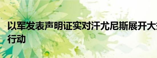 以军发表声明证实对汗尤尼斯展开大规模军事行动