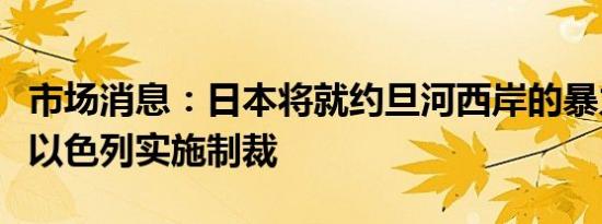 市场消息：日本将就约旦河西岸的暴力行为对以色列实施制裁