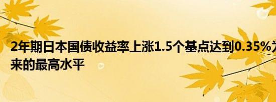 2年期日本国债收益率上涨1.5个基点达到0.35%为7月9日以来的最高水平