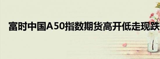富时中国A50指数期货高开低走现跌0.3%