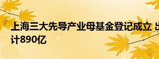 上海三大先导产业母基金登记成立 出资额合计890亿