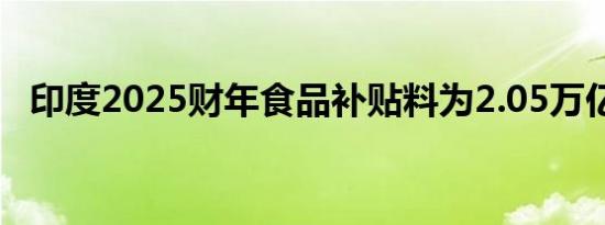 印度2025财年食品补贴料为2.05万亿卢比